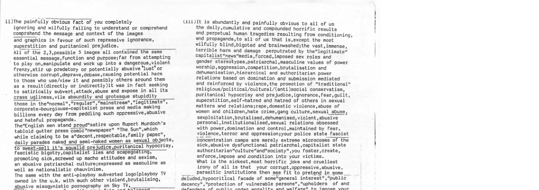 £4)ihe painfully Sbvioss Tt of you corplately  Sonoring and wilfully fatling Yo understand oF comrehand  Carpranang th messaje and context of the inagen  7 Graghica in faveue of suoh rapressive ignarence  Supstatition snd purtanionl prefdicn.  TITof the 2,5,posalble 3 sages all santeTred T sams Sanantial sebaspesfonction and purpase; ar fron attespting £ Doy onssanipuiats ang werk i in o cangercus,wiolent Fronzy,ati up predatory or potentially soueive ust”or CEharviss ormdeptavedepase cauning porertial have 0 thoss vho uae/itew L1 g posaiBly othes szound thes  e atTectly or tnairectiy3it vas in fact sesking 1o Satirioetly siver ateack,souse and expose in ail ita o ialineon, vite sbburdiy snd arotesase spidity Shose S thatmoraet, Fapule Fhratzes ot oeTeT e rahe o ossscopTeatiat preas and mhdie-sekin Tt ety . fean pocil ing sueh opproseive,ebusine o hataru propagande: ; SrarEngt{sh ben stand proud"satire upon Rupest Wurdoch’s T Tora, pottor peese Soterommapaperh VThe Sutuhich hile c15tning o be ardacont respectable,Fasily papeE”y  1 Sotaces naked and semi-aked omen o sexial cbjest  fonieal hysoerisy, bt oo o oroaoting sick,sciewed 19 acho sttitudes ond sexiss, S aousiie pets Ll culturbsoxpresead o0 ssmeuling o8 il e mationalistis chavvinism: Toe oo with she anki-piaypoy sibvertad log(playbey TV e ek wLth Buch ather vialant brutal o,  (11)1 s sbundently and painfully covious to all of us the daily,cumulative and compounded horeific results ond perpetual human tragedies resulting from conditioning, d propaganda,to all of ua that is,except the most. wilfully blind)bigoted and brainwashed;the vast, imense, terrible hata and danoge  porputrated by therlegitinater cepitalistnes"aecia, forced, Inposed sex roles and gendor stareotypes, patrlarchalmaacul ine velues of pover worship, aggression,competition,brutal isation and Gehusantsation,hietarcicel and sothordtarian power relations based on dorination and submission mediated and Teinforced by violence, the prosation of "traditional” religious/pol iticel /cul tursl/(ant1)social conservatiss, puritanical hyposeisy and preJudice, Lgnorance, feat, gulit, ‘Superstition, sel -hatred and hatrad of othera in sexual satters and felations;rope, donestic violance,buse of wonen and children,hate crine,geng culture, seal abuse, sexploitation brutalised, dehusantsed, violent, sbust personal, inst tutionaliséd,sexual relations Gosessed Vith powar, donination and control maintained by fear, Violence, tertor and oppressioniyour police stete festist ancentration casps are merely extrens mictocos Sick,abusive dysfunctional patriarchalcapitalist authéritariantcul tuze"and"aocioty",you’ fos enforce, Lnpose and condition into your victins. What i the sickest most horeific joke and cruellest irony of all is that  your corrupt,cppressive,abusive, ___ parasitic institutions then see Fit to protend in som _ G@Tuded, hypocritical facade of sosetgeneral interest, spublic  ocency*, "protection of vulnerable persons","upholders of and  